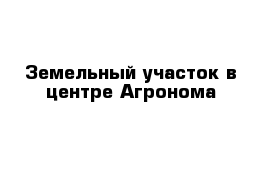 Земельный участок в центре Агронома